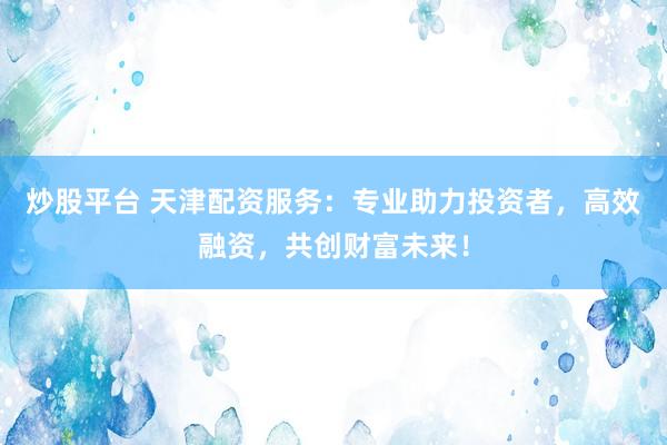 炒股平台 天津配资服务：专业助力投资者，高效融资，共创财富未来！