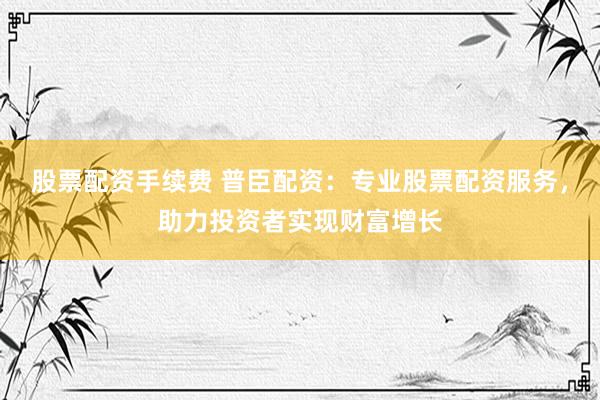 股票配资手续费 普臣配资：专业股票配资服务，助力投资者实现财富增长