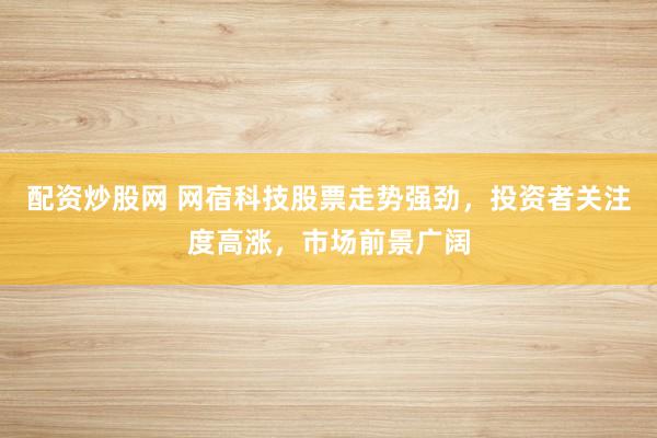 配资炒股网 网宿科技股票走势强劲，投资者关注度高涨，市场前景广阔