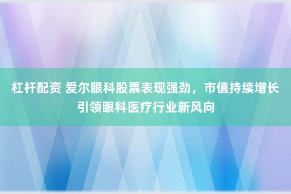 杠杆配资 爱尔眼科股票表现强劲，市值持续增长引领眼科医疗行业新风向