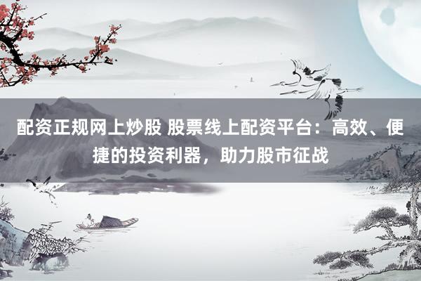 配资正规网上炒股 股票线上配资平台：高效、便捷的投资利器，助力股市征战