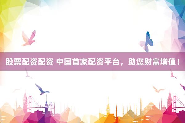 股票配资配资 中国首家配资平台，助您财富增值！