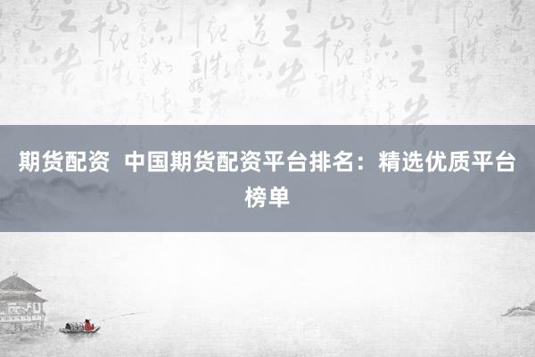 期货配资  中国期货配资平台排名：精选优质平台榜单