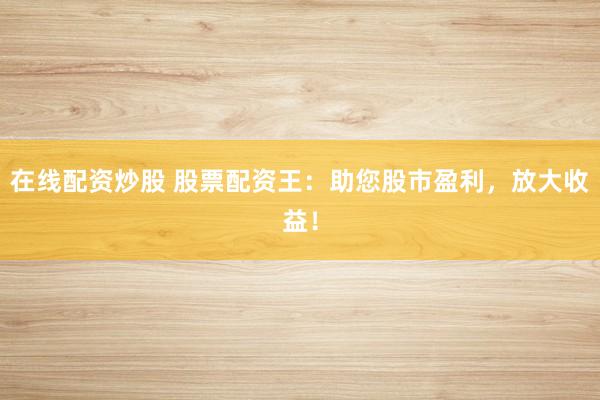 在线配资炒股 股票配资王：助您股市盈利，放大收益！