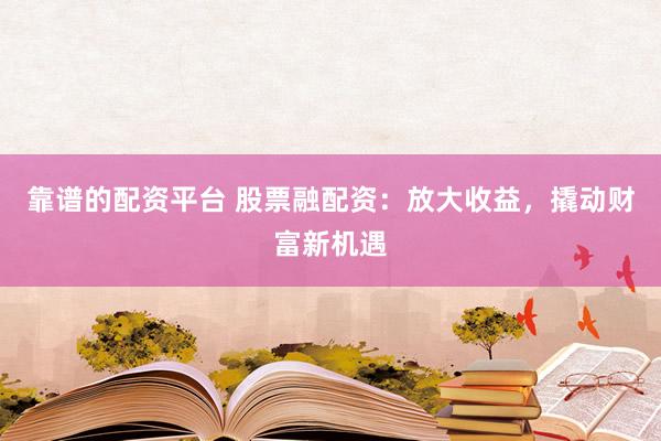 靠谱的配资平台 股票融配资：放大收益，撬动财富新机遇