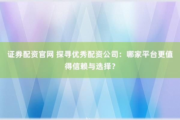 证券配资官网 探寻优秀配资公司：哪家平台更值得信赖与选择？