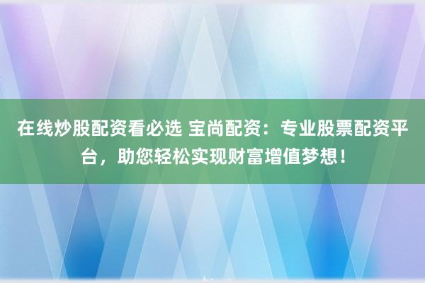 在线炒股配资看必选 宝尚配资：专业股票配资平台，助您轻松实现财富增值梦想！