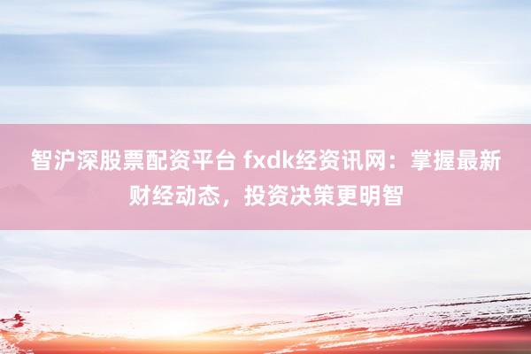 智沪深股票配资平台 fxdk经资讯网：掌握最新财经动态，投资决策更明智