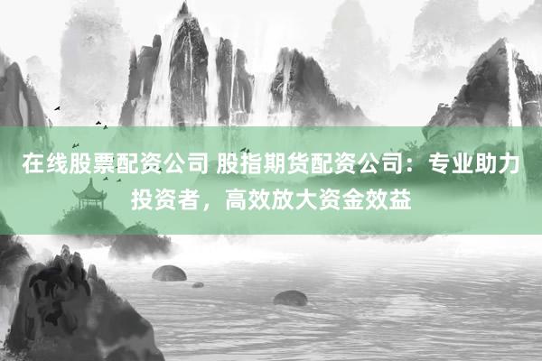 在线股票配资公司 股指期货配资公司：专业助力投资者，高效放大资金效益