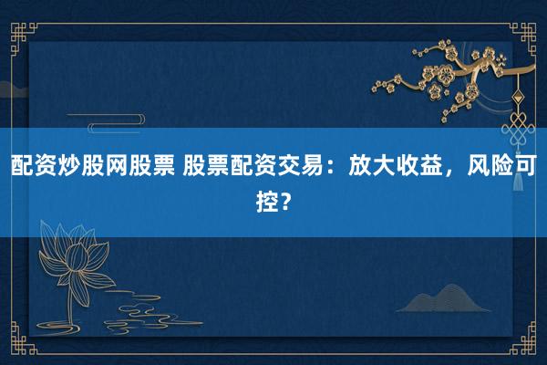 配资炒股网股票 股票配资交易：放大收益，风险可控？