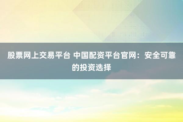 股票网上交易平台 中国配资平台官网：安全可靠的投资选择