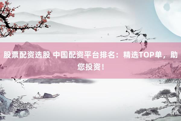 股票配资选股 中国配资平台排名：精选TOP单，助您投资！