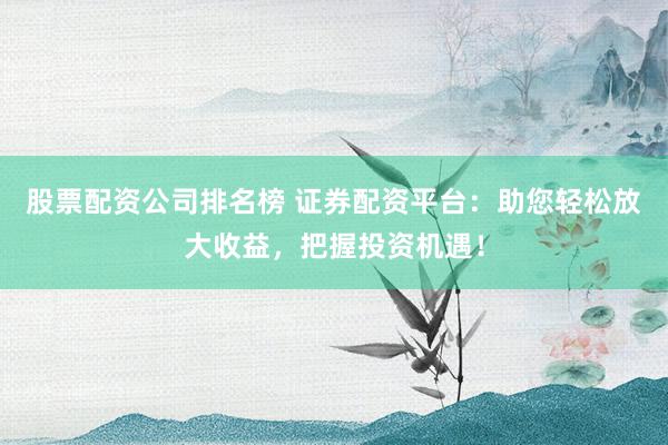 股票配资公司排名榜 证券配资平台：助您轻松放大收益，把握投资机遇！