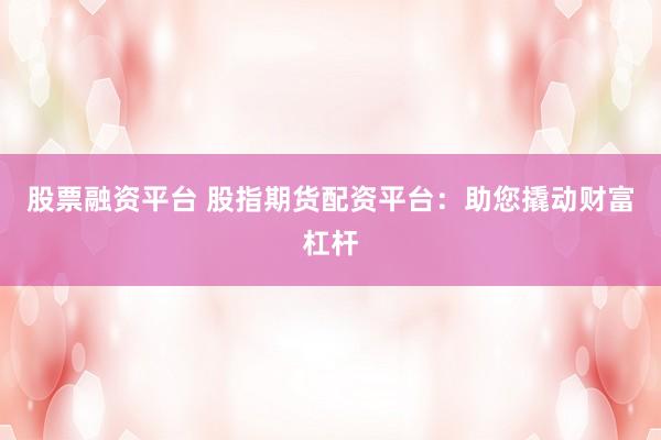 股票融资平台 股指期货配资平台：助您撬动财富杠杆