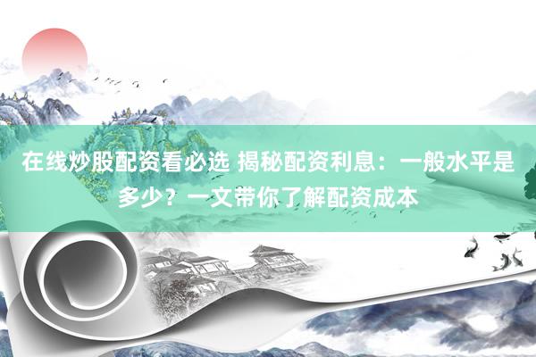 在线炒股配资看必选 揭秘配资利息：一般水平是多少？一文带你了解配资成本