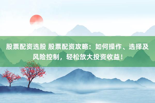 股票配资选股 股票配资攻略：如何操作、选择及风险控制，轻松放大投资收益！