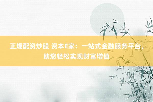 正规配资炒股 资本E家：一站式金融服务平台，助您轻松实现财富增值