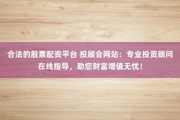 合法的股票配资平台 投顾会网站：专业投资顾问在线指导，助您财富增值无忧！