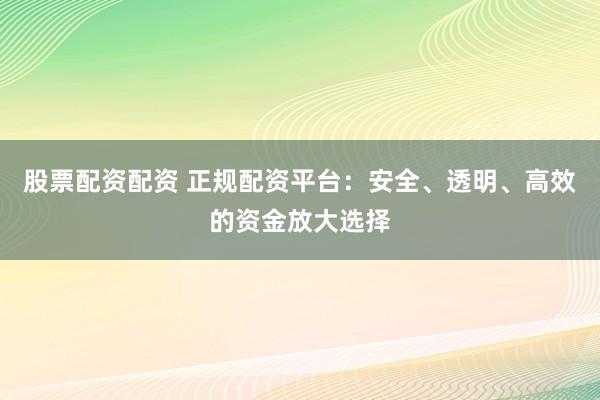 股票配资配资 正规配资平台：安全、透明、高效的资金放大选择