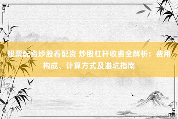 股票配资炒股看配资 炒股杠杆收费全解析：费用构成、计算方式及避坑指南