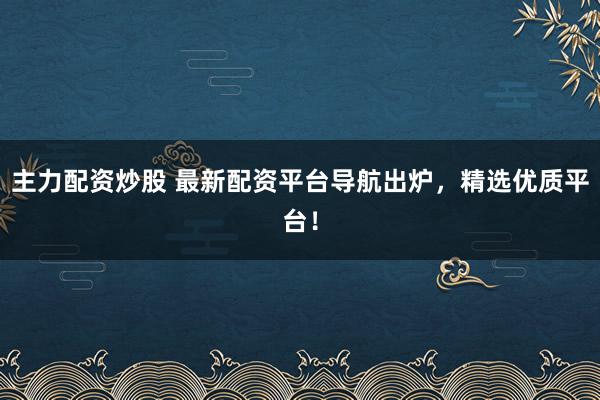 主力配资炒股 最新配资平台导航出炉，精选优质平台！
