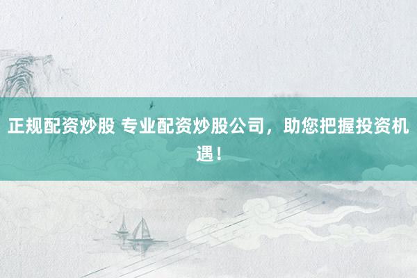 正规配资炒股 专业配资炒股公司，助您把握投资机遇！