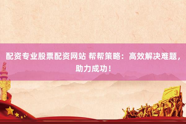 配资专业股票配资网站 帮帮策略：高效解决难题，助力成功！