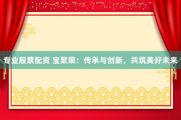 专业股票配资 宝聚荣：传承与创新，共筑美好未来