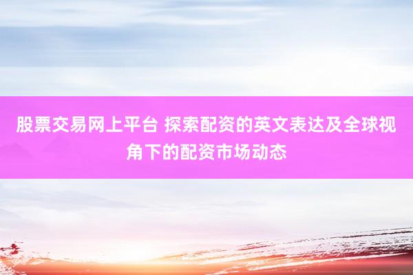 股票交易网上平台 探索配资的英文表达及全球视角下的配资市场动态