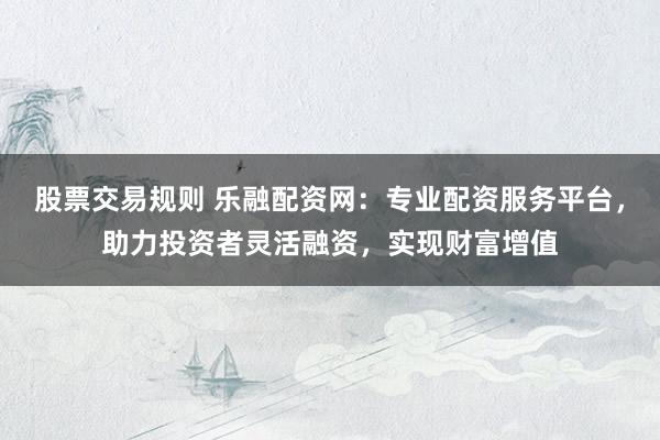 股票交易规则 乐融配资网：专业配资服务平台，助力投资者灵活融资，实现财富增值