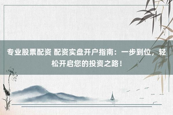 专业股票配资 配资实盘开户指南：一步到位，轻松开启您的投资之路！