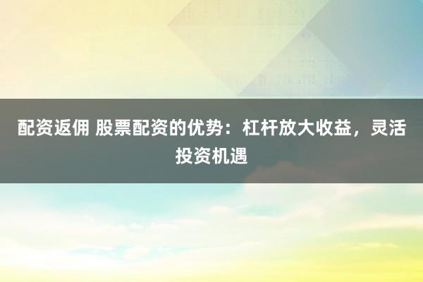 配资返佣 股票配资的优势：杠杆放大收益，灵活投资机遇