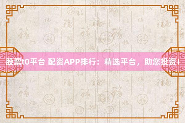 股票t0平台 配资APP排行：精选平台，助您投资！