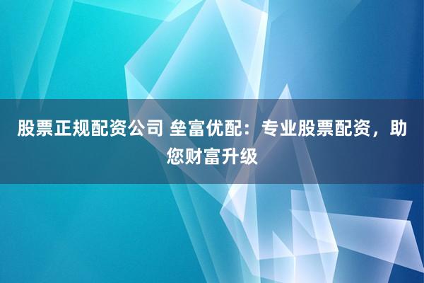 股票正规配资公司 垒富优配：专业股票配资，助您财富升级