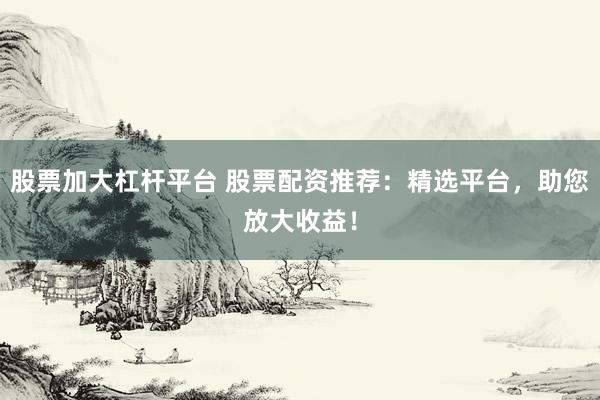 股票加大杠杆平台 股票配资推荐：精选平台，助您放大收益！