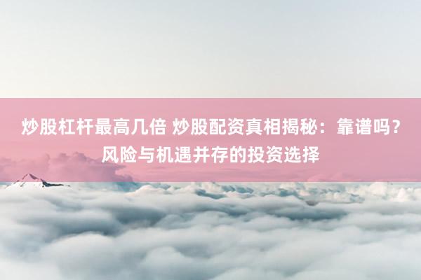 炒股杠杆最高几倍 炒股配资真相揭秘：靠谱吗？风险与机遇并存的投资选择