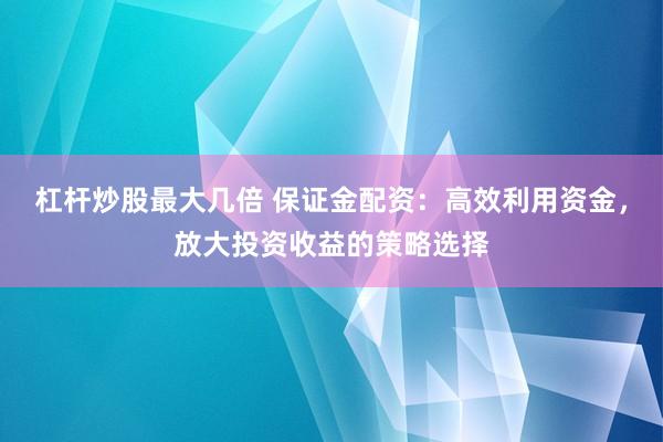 杠杆炒股最大几倍 保证金配资：高效利用资金，放大投资收益的策略选择