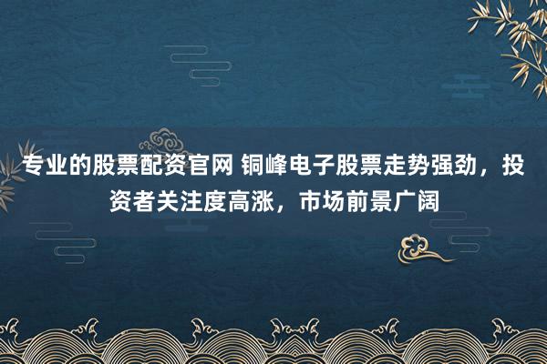 专业的股票配资官网 铜峰电子股票走势强劲，投资者关注度高涨，市场前景广阔