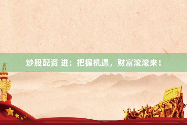 炒股配资 进：把握机遇，财富滚滚来！