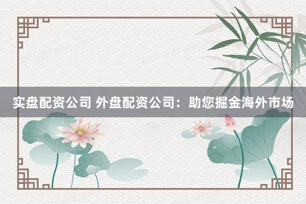 实盘配资公司 外盘配资公司：助您掘金海外市场