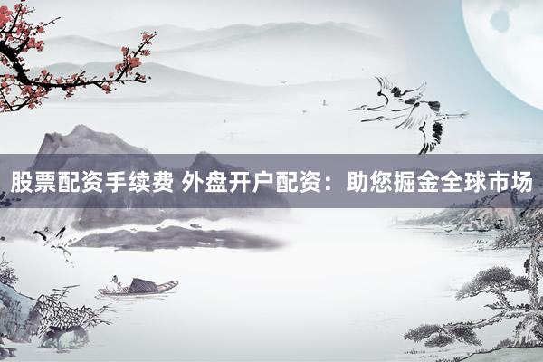 股票配资手续费 外盘开户配资：助您掘金全球市场