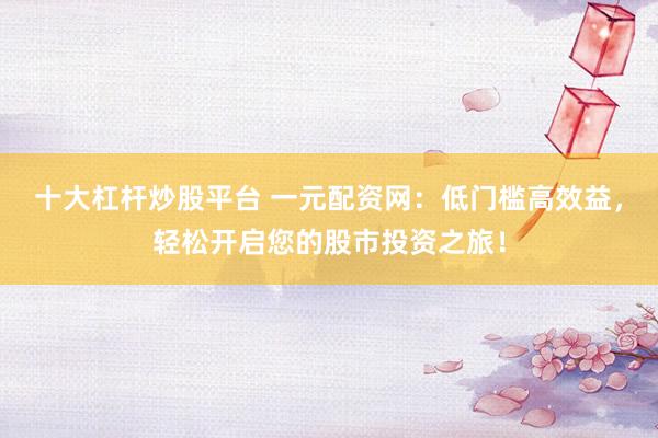 十大杠杆炒股平台 一元配资网：低门槛高效益，轻松开启您的股市投资之旅！