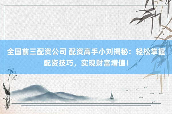 全国前三配资公司 配资高手小刘揭秘：轻松掌握配资技巧，实现财富增值！