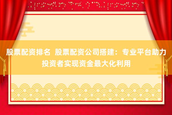 股票配资排名  股票配资公司搭建：专业平台助力投资者实现资金最大化利用