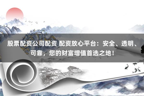 股票配资公司配资 配资放心平台：安全、透明、可靠，您的财富增值首选之地！