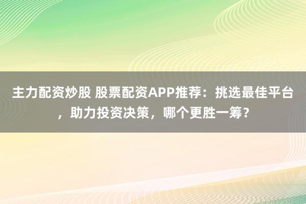 主力配资炒股 股票配资APP推荐：挑选最佳平台，助力投资决策，哪个更胜一筹？