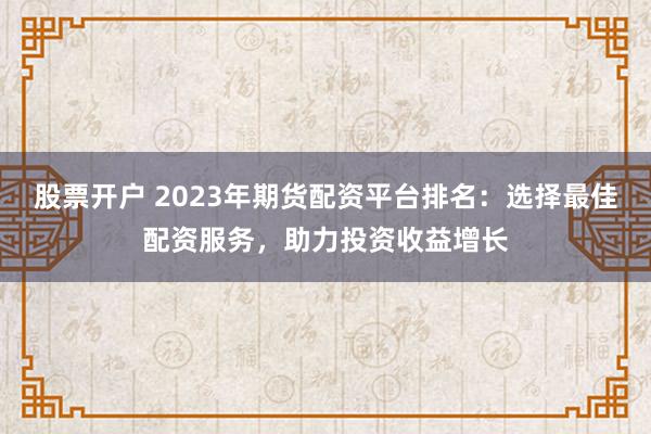 股票开户 2023年期货配资平台排名：选择最佳配资服务，助力投资收益增长