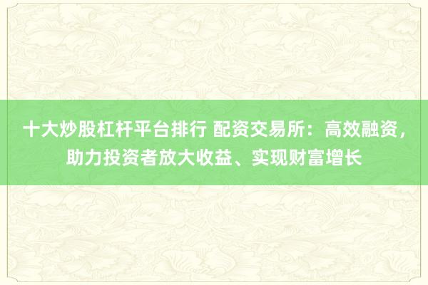 十大炒股杠杆平台排行 配资交易所：高效融资，助力投资者放大收益、实现财富增长