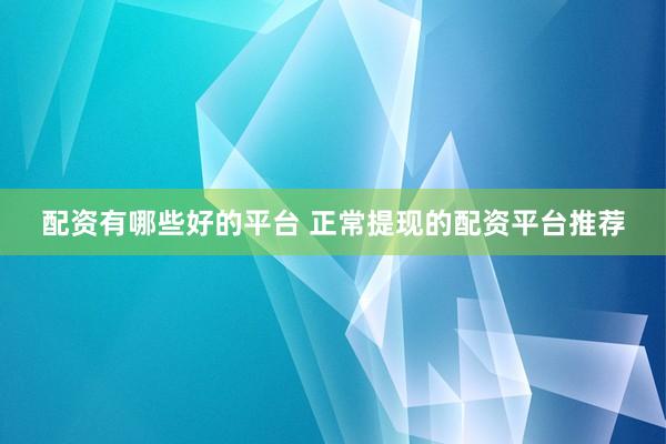 配资有哪些好的平台 正常提现的配资平台推荐