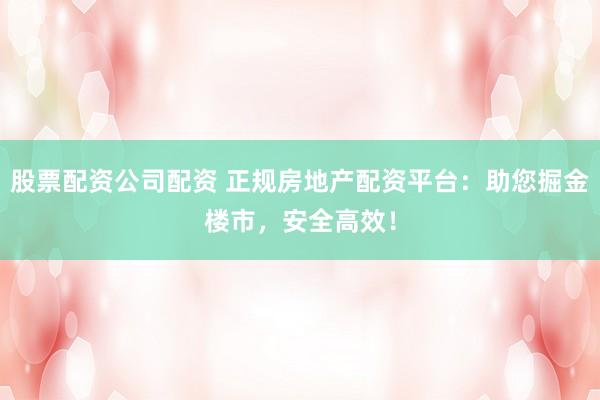 股票配资公司配资 正规房地产配资平台：助您掘金楼市，安全高效！